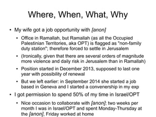 Where, When, What, Why
● My wife got a job opportunity with [anon]
● Office in Ramallah, but Ramallah (as all the Occupied
Palestinian Territories, aka OPT) is flagged as "non-family
duty station"; therefore forced to settle in Jerusalem
● (Ironically, given that there are several orders of magnitude
more violence and daily risk in Jerusalem than in Ramallah)
● Position started in December 2013, supposed to last one
year with possibility of renewal
● But we left earlier: in September 2014 she started a job
based in Geneva and I started a convenership in my exp
● I got permission to spend 50% of my time in Israel/OPT
●
Nice occasion to collaborate with [anon]; two weeks per
month I was in Israel/OPT and spent Monday-Thursday at
the [anon], Friday worked at home
 