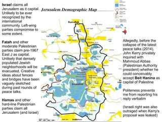 Israel claims all
Jerusalem as it capital.
Unlikely to be ever
recognized by the
international
community. Left-wing
parties compromise to
some extent.
Fatah and other
moderate Palestinian
parties claim pre-1967
East J as capital.
Unlikely that densely
populated Jewish
neighborhoods will be
evacuated. Creative
ideas about fences
and bridges have been
vaguely sketched
during past rounds of
peace talks.
Hamas and other
hard-line Palestinian
parties claim all
Jerusalem (and Israel)
Allegedly, before the
collapse of the latest
peace talks (2014),
John Kerry privately
inquired with
Mahmoud Abbas
(Palestinian Authority
president) whether he
could conceivably
accept Beit Hanina as
capital of Palestine
Politeness prevents
me from reporting his
reply verbatim
(Israeli right was also
outraged when Kerry's
proposal was leaked)
 