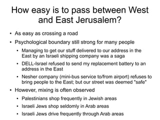 How easy is to pass between West
and East Jerusalem?
● As easy as crossing a road
● Psychological boundary still strong for many people
● Managing to get our stuff delivered to our address in the
East by an Israeli shipping company was a saga
● DELL-Israel refused to send my replacement battery to an
address in the East
● Nesher company (mini-bus service to/from airport) refuses to
bring people to the East; but our street was deemed "safe"
● However, mixing is often observed
● Palestinians shop frequently in Jewish areas
● Israeli Jews shop seldomly in Arab areas
● Israeli Jews drive frequently through Arab areas
 