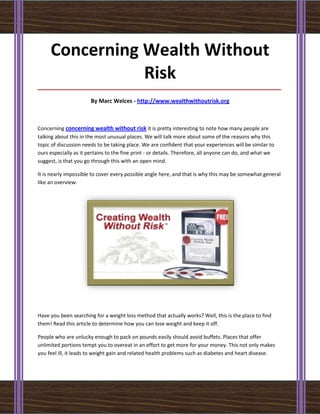 Concerning Wealth Without
                Risk
_____________________________________________________________________________________

                       By Marc Welces - http://www.wealthwithoutrisk.org



Concerning concerning wealth without risk it is pretty interesting to note how many people are
talking about this in the most unusual places. We will talk more about some of the reasons why this
topic of discussion needs to be taking place. We are confident that your experiences will be similar to
ours especially as it pertains to the fine print - or details. Therefore, all anyone can do, and what we
suggest, is that you go through this with an open mind.

It is nearly impossible to cover every possible angle here, and that is why this may be somewhat general
like an overview.




Have you been searching for a weight loss method that actually works? Well, this is the place to find
them! Read this article to determine how you can lose weight and keep it off.

People who are unlucky enough to pack on pounds easily should avoid buffets. Places that offer
unlimited portions tempt you to overeat in an effort to get more for your money. This not only makes
you feel ill, it leads to weight gain and related health problems such as diabetes and heart disease.
 