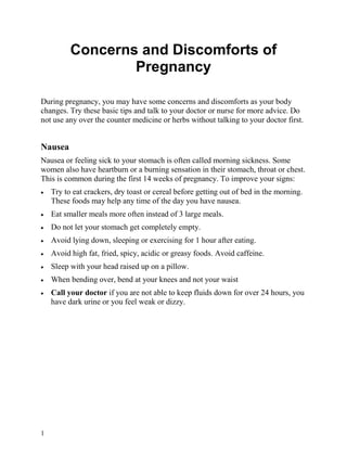 Concerns and Discomforts of
                  Pregnancy

During pregnancy, you may have some concerns and discomforts as your body
changes. Try these basic tips and talk to your doctor or nurse for more advice. Do
not use any over the counter medicine or herbs without talking to your doctor first.


Nausea
Nausea or feeling sick to your stomach is often called morning sickness. Some
women also have heartburn or a burning sensation in their stomach, throat or chest.
This is common during the first 14 weeks of pregnancy. To improve your signs:
•   Try to eat crackers, dry toast or cereal before getting out of bed in the morning.
    These foods may help any time of the day you have nausea.
•   Eat smaller meals more often instead of 3 large meals.
•   Do not let your stomach get completely empty.
•   Avoid lying down, sleeping or exercising for 1 hour after eating.
•   Avoid high fat, fried, spicy, acidic or greasy foods. Avoid caffeine.
•   Sleep with your head raised up on a pillow.
•   When bending over, bend at your knees and not your waist
•   Call your doctor if you are not able to keep fluids down for over 24 hours, you
    have dark urine or you feel weak or dizzy.




1
 
