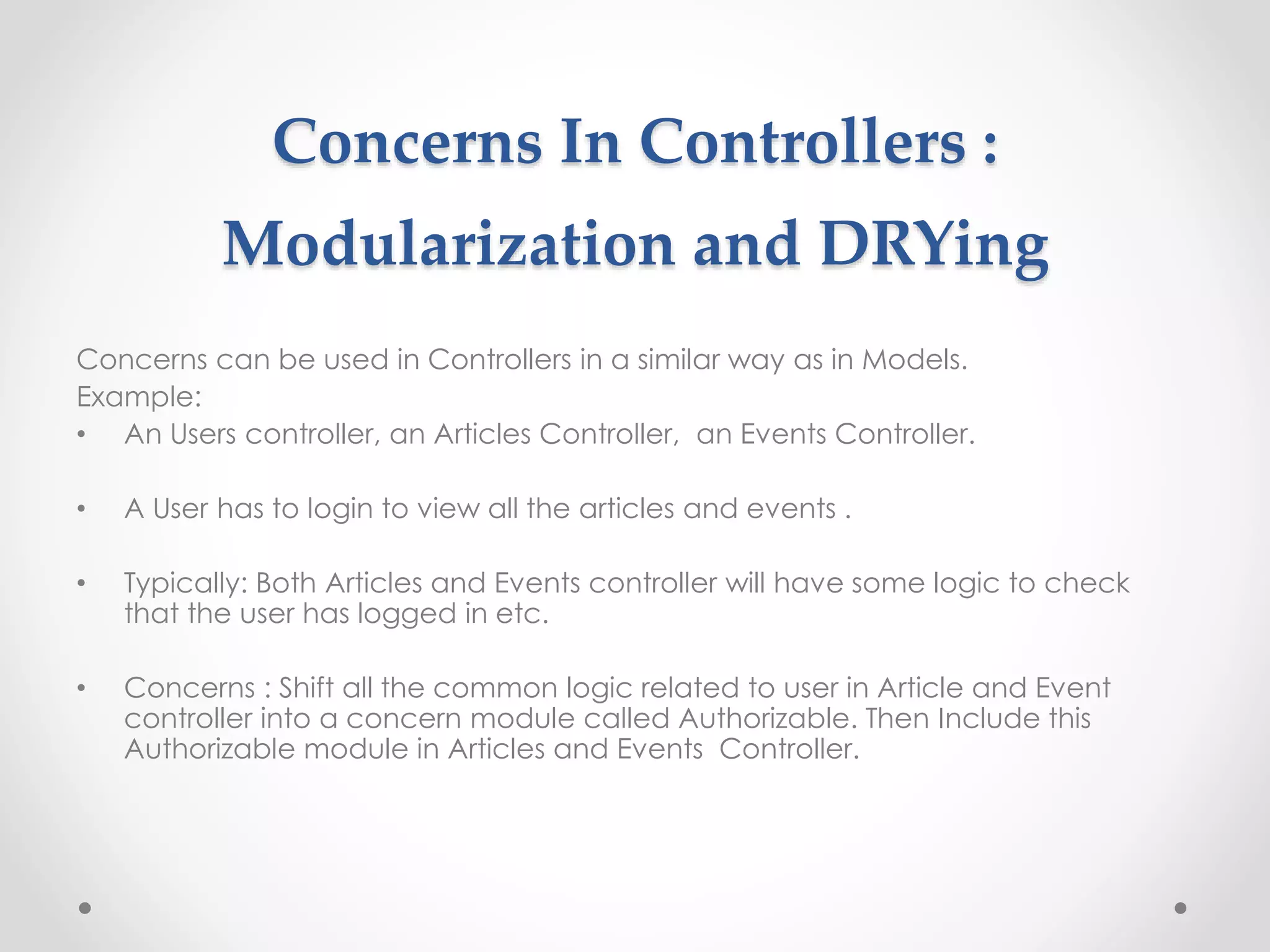 Concerns In Controllers : 
Modularization and DRYing 
Concerns can be used in Controllers in a similar way as in Models. 
Example: 
• An Users controller, an Articles Controller, an Events Controller. 
• A User has to login to view all the articles and events . 
• Typically: Both Articles and Events controller will have some logic to check 
that the user has logged in etc. 
• Concerns : Shift all the common logic related to user in Article and Event 
controller into a concern module called Authorizable. Then Include this 
Authorizable module in Articles and Events Controller. 
 