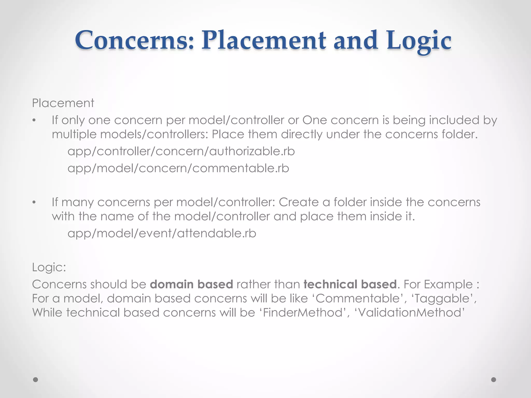 Concerns: Placement and Logic 
Placement 
• If only one concern per model/controller or One concern is being included by 
multiple models/controllers: Place them directly under the concerns folder. 
app/controller/concern/authorizable.rb 
app/model/concern/commentable.rb 
• If many concerns per model/controller: Create a folder inside the concerns 
with the name of the model/controller and place them inside it. 
app/model/event/attendable.rb 
Logic: 
Concerns should be domain based rather than technical based. For Example : 
For a model, domain based concerns will be like ‘Commentable’, ‘Taggable’, 
While technical based concerns will be ‘FinderMethod’, ‘ValidationMethod’ 
 