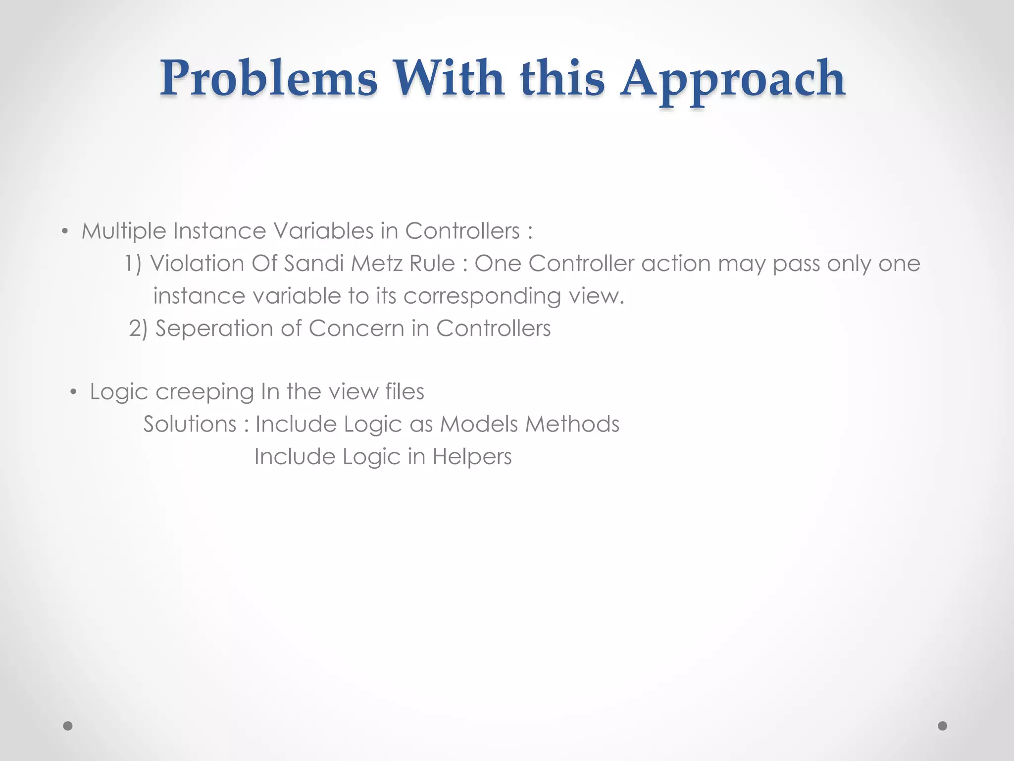 Problems With this Approach 
• Multiple Instance Variables in Controllers : 
1) Violation Of Sandi Metz Rule : One Controller action may pass only one 
instance variable to its corresponding view. 
2) Seperation of Concern in Controllers 
• Logic creeping In the view files 
Solutions : Include Logic as Models Methods 
Include Logic in Helpers 
 
