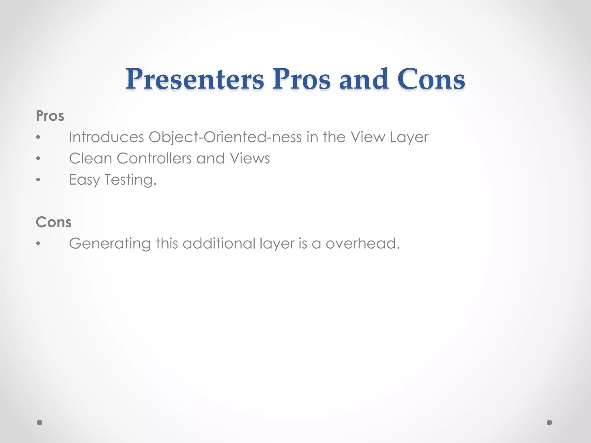 Presenters Pros and Cons 
Pros 
• Introduces Object-Oriented-ness in the View Layer 
• Clean Controllers and Views 
• Easy Testing. 
Cons 
• Generating this additional layer is a overhead. 
 