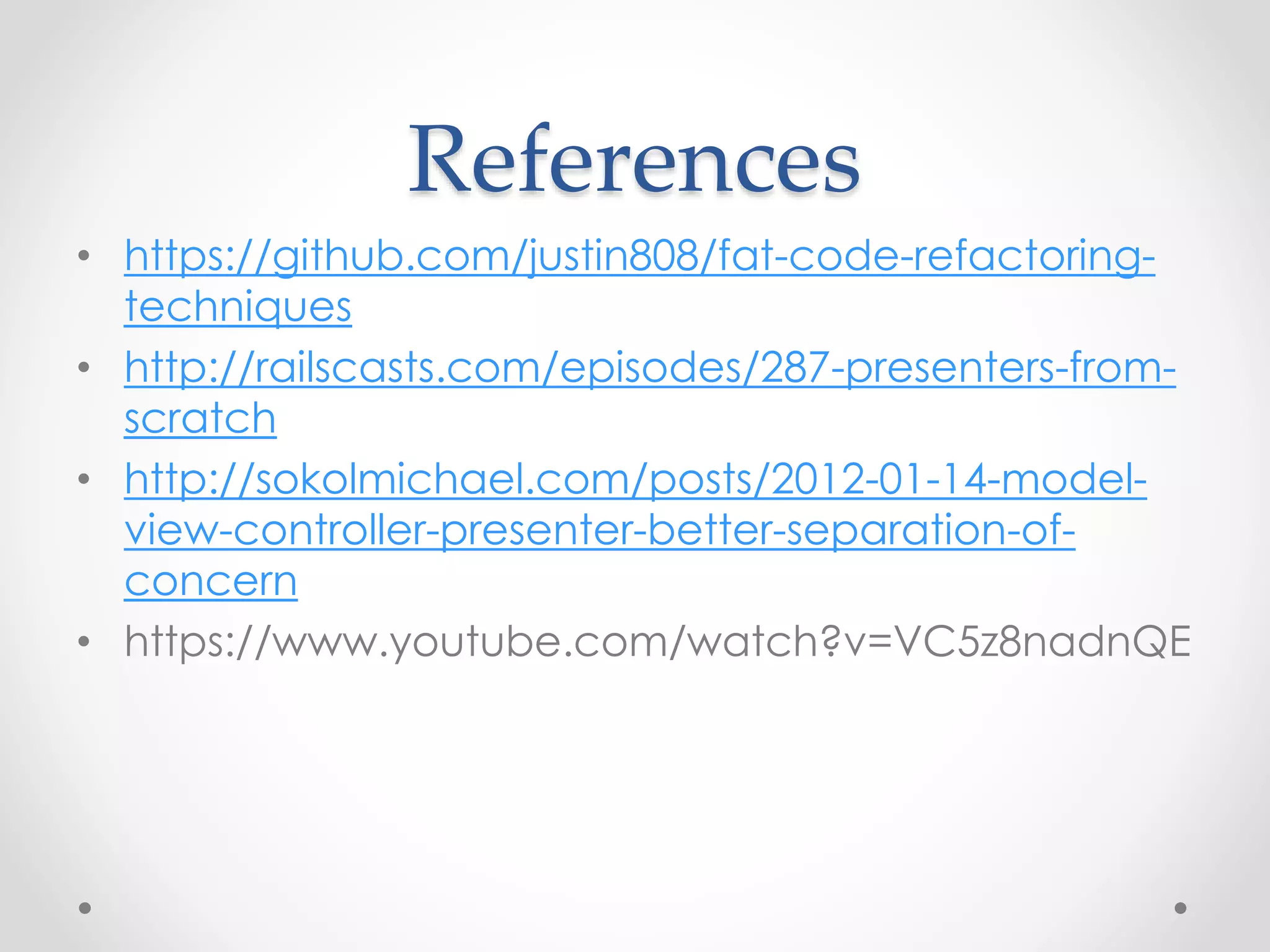 References 
• https://github.com/justin808/fat-code-refactoring-techniques 
• http://railscasts.com/episodes/287-presenters-from-scratch 
• http://sokolmichael.com/posts/2012-01-14-model-view- 
controller-presenter-better-separation-of-concern 
• https://www.youtube.com/watch?v=VC5z8nadnQE 

