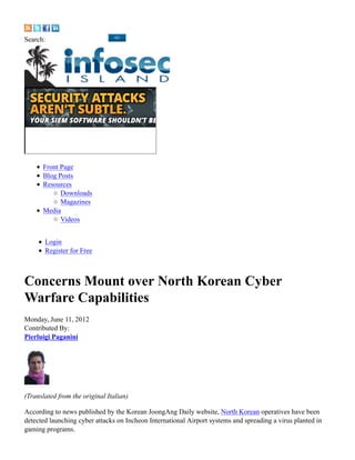 Search:




      Front Page
      Blog Posts
      Resources
            Downloads
            Magazines
      Media
            Videos


       Login
       Register for Free




Monday, June 11, 2012
Contributed By:
Pierluigi Paganini




(Translated from the original Italian)

According to news published by the Korean JoongAng Daily website, North Korean operatives have been
detected launching cyber attacks on Incheon International Airport systems and spreading a virus planted in
gaming programs.
 
