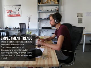 Employment Trends
There is a Shift in duties and skills
needed in the workplace.
Companies have to retrain
displaced workers. Computer
literacy (the ability to enter, store,
process, and retrieve information)
is vital.
 