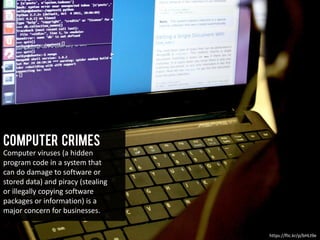 Computer Crimes
Computer viruses (a hidden
program code in a system that
can do damage to software or
stored data) and piracy (stealing
or illegally copying software
packages or information) is a
major concern for businesses.
https://flic.kr/p/bHLt9e
 