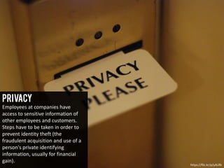 Privacy
Employees at companies have
access to sensitive information of
other employees and customers.
Steps have to be taken in order to
prevent identity theft (the
fraudulent acquisition and use of a
person's private identifying
information, usually for financial
gain).
https://flic.kr/p/yALRk
 