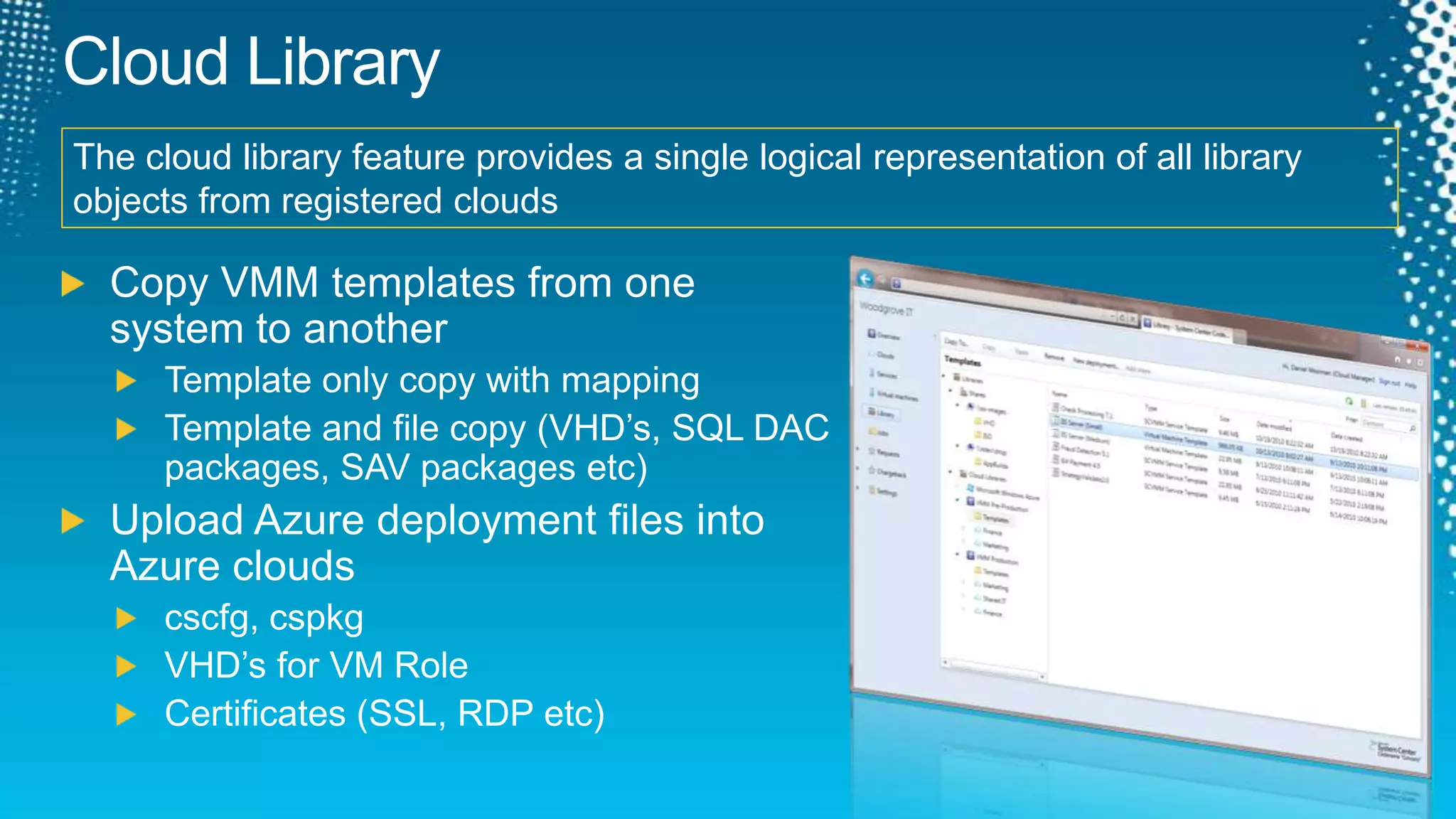 Cloud LibraryThe cloud library feature provides a single logical representation of all library objects from registered cloudsCopy VMM templates from one system to anotherTemplate only copy with mappingTemplate and file copy (VHD’s, SQL DAC packages, SAV packages etc)Upload Azure deployment files into Azure cloudscscfg, cspkgVHD’s for VM RoleCertificates(SSL, RDP etc)