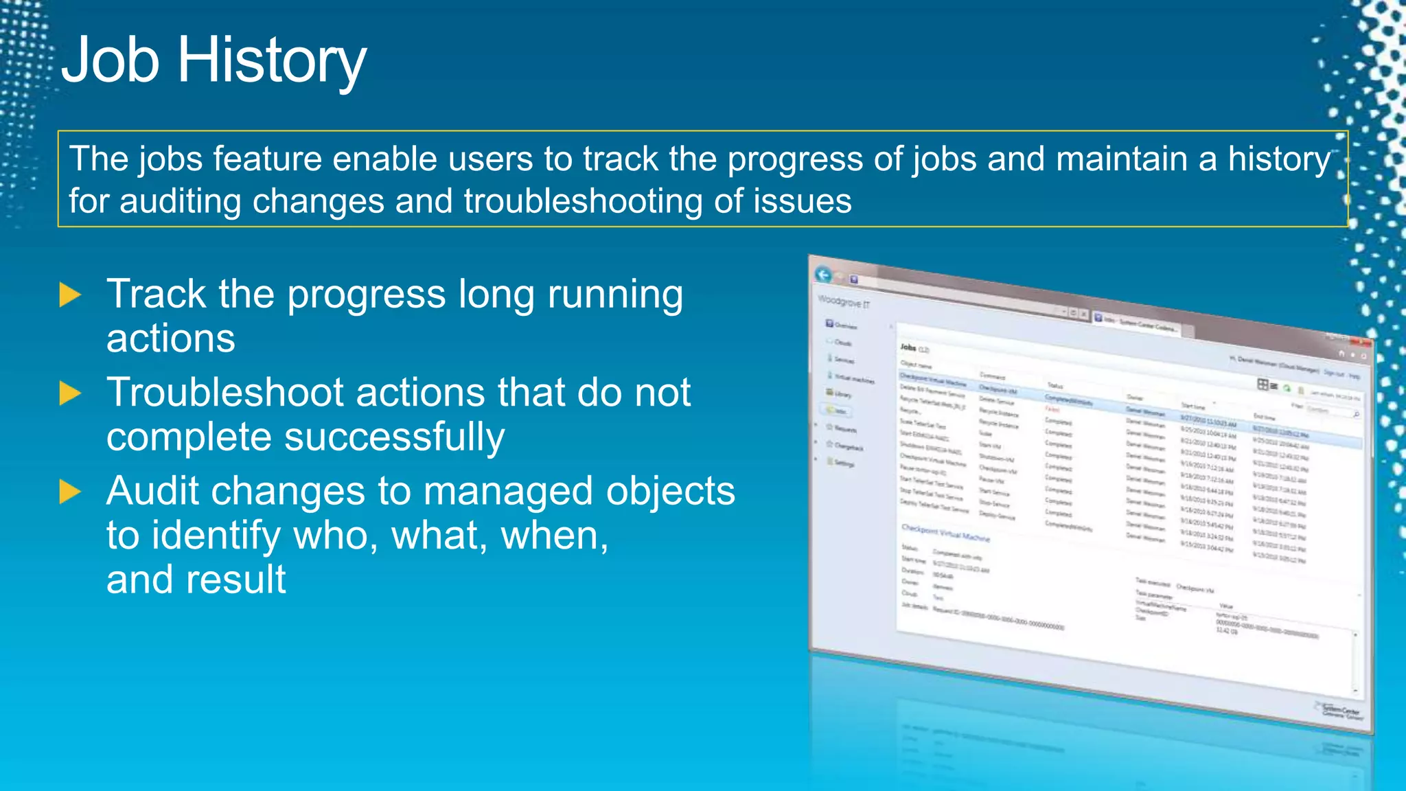 Job HistoryThe jobs feature enable users to track the progress of jobs and maintain a history for auditing changes and troubleshooting of issuesTrack the progress long running actionsTroubleshoot actions that do not complete successfullyAudit changes to managed objects to identify who, what, when, and result