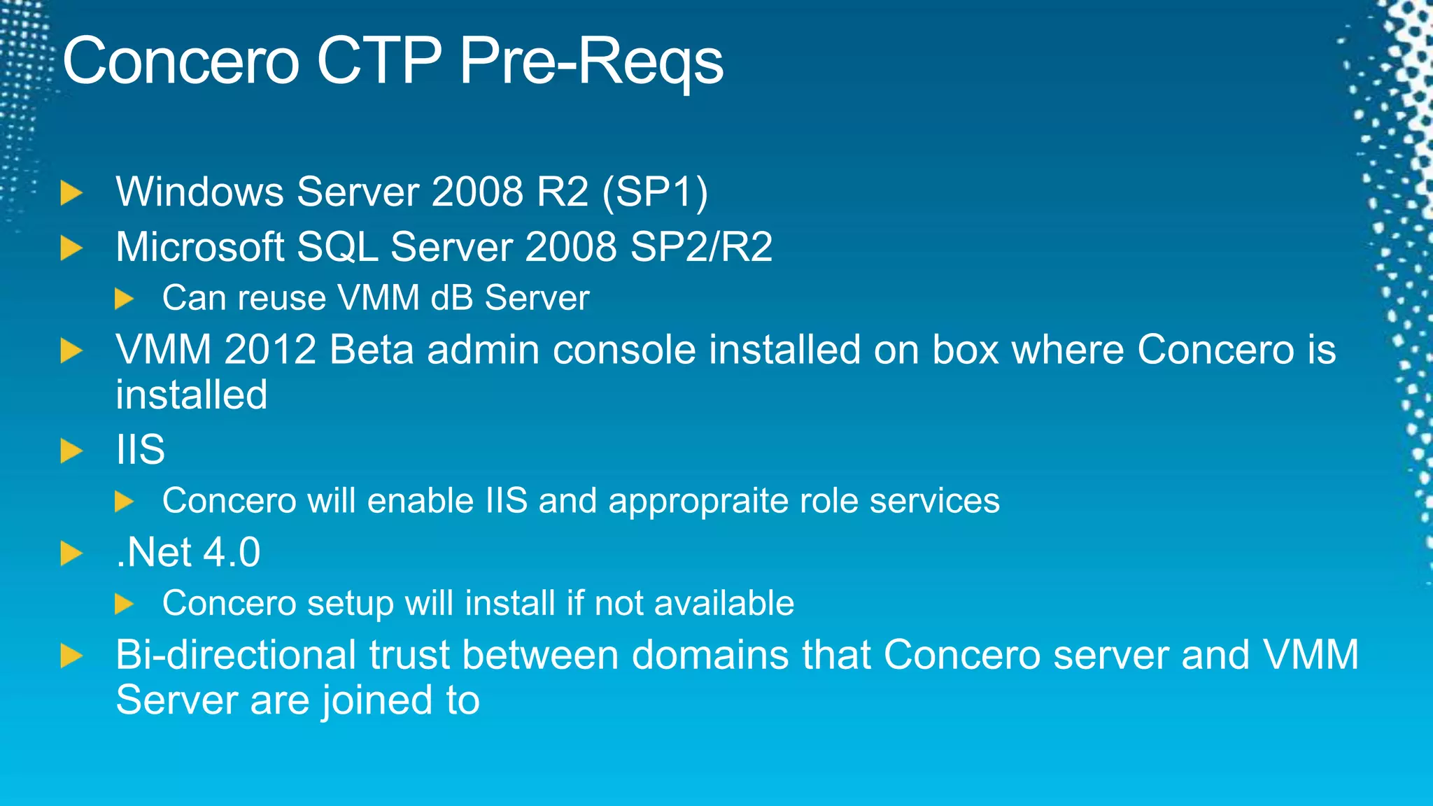 Concero CTP Pre-ReqsWindows Server 2008 R2 (SP1)Microsoft SQL Server 2008 SP2/R2Can reuse VMM dB ServerVMM 2012 Beta admin console installed on box where Concero is installedIISConcero will enable IIS and appropraite role services.Net 4.0Concero setup will install if not availableBi-directional trust between domains that Concero server and VMM Server are joined to