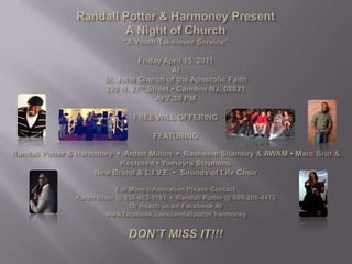 Randall Potter & Harmoney PresentA Night of Church“A Youth Take-over Service”Friday April 15, 2011AtSt. John Church of the Apostolic Faith220 N. 27th Street • Camden NJ, 08021At 7:30 PM FREE WILL OFFERING FEATURING Randall Potter & Harmoney  •  Anton Milton  •  RasheemShambry & AWAM • Marc Britt & Restored • Yomayra StephensNew Brand & L.I.V.E  •  Sounds of Life ChoirFor More Information Please ContactKaren Blain @ 856-663-1101  •  Randall Potter @ 609-206-4473Or Reach us on Facebook Atwww.facebook.com/randallpotter.harmoney DON’T MISS IT!!! 