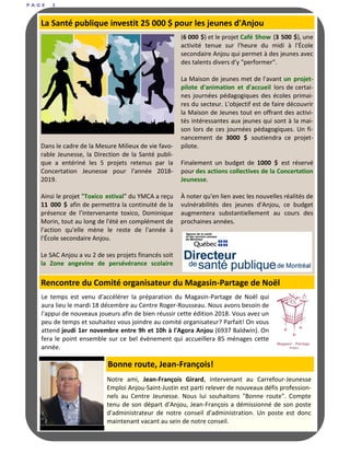 P A G E 5
Dans le cadre de la Mesure Milieux de vie favo-
rable Jeunesse, la Direction de la Santé publi-
que a entériné les 5 projets retenus par la
Concertation Jeunesse pour l'année 2018-
2019.
Ainsi le projet "Toxico estival" du YMCA a reçu
11 000 $ afin de permettra la continuité de la
présence de l'intervenante toxico, Dominique
Morin, tout au long de l'été en complément de
l'action qu'elle mène le reste de l'année à
l'École secondaire Anjou.
Le SAC Anjou a vu 2 de ses projets financés soit
la Zone angevine de persévérance scolaire
(6 000 $) et le projet Café Show (3 500 $), une
activité tenue sur l'heure du midi à l'École
secondaire Anjou qui permet à des jeunes avec
des talents divers d'y "performer".
La Maison de jeunes met de l'avant un projet-
pilote d'animation et d'accueil lors de certai-
nes journées pédagogiques des écoles primai-
res du secteur. L'objectif est de faire découvrir
la Maison de Jeunes tout en offrant des activi-
tés intéressantes aux jeunes qui sont à la mai-
son lors de ces journées pédagogiques. Un fi-
nancement de 3000 $ soutiendra ce projet-
pilote.
Finalement un budget de 1000 $ est réservé
pour des actions collectives de la Concertation
Jeunesse.
À noter qu'en lien avec les nouvelles réalités de
vulnérabilités des jeunes d'Anjou, ce budget
augmentera substantiellement au cours des
prochaines années.
La Santé publique investit 25 000 $ pour les jeunes d'Anjou
Le temps est venu d'accélérer la préparation du Magasin-Partage de Noël qui
aura lieu le mardi 18 décembre au Centre Roger-Rousseau. Nous avons besoin de
l'appui de nouveaux joueurs afin de bien réussir cette édition 2018. Vous avez un
peu de temps et souhaitez vous joindre au comité organisateur? Parfait! On vous
attend jeudi 1er novembre entre 9h et 10h à l'Agora Anjou (6937 Baldwin). On
fera le point ensemble sur ce bel évènement qui accueillera 85 ménages cette
année.
Rencontre du Comité organisateur du Magasin-Partage de Noël
Notre ami, Jean-François Girard, intervenant au Carrefour-Jeunesse
Emploi Anjou-Saint-Justin est parti relever de nouveaux défis profession-
nels au Centre Jeunesse. Nous lui souhaitons "Bonne route". Compte
tenu de son départ d'Anjou, Jean-François a démissionné de son poste
d'administrateur de notre conseil d'administration. Un poste est donc
maintenant vacant au sein de notre conseil.
Bonne route, Jean-François!
 
