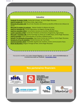 P A G E 9
Nos partenaires financiers
Vous pouvez consulter notre bulletin Concert 'Express sur notre site web : www.concertationanjou.ca
et suivez-nous aussi sur Facebook : Concertation Anjou
Calendrier
Vendredi 19 octobre 11h30 : Festival de la Soupe , au centre Roger-Rousseau
Jeudi 25 octobre 9h: Concertation Aînés, Agora Anjou
Dimanche 28 octobre AM: Brunch des Chevaliers de Colomb au bénéfice d'OSA et de la Maison de
Jeunes
Mercredi 31 octobre à la noirceur : Maison hantée à la Maison de Jeunes
Jeudi 1er novembre 9h: Comité organisateur du Magasin-Partage de Noel
Jeudi 1er novembre 13h15: Concertation Jeunesse au Carrefour Solidarité Anjou
Lundi 5 novembre 17h30: Comité des Présidents et Directions d'organismes, Agora Anjou
Mercredi 7 novembre 18h: Soirée-hommage aux Aînés par le SARA Anjou, Centre Roger-Rousseau
Jeudi 8 novembre: Foire multiculturelle au Carrefour Solidarité Anjou
Samedi 17 et dimanche 18 novembre: Expo-Vente Cercles des Fermières, Centre Roger-Rousseau
Semaine du 19 au 25 novembre: Grande Semaine des Tout-Petits
Jeudi 29 novembre 13h15: Assemblée régulière des membres, Centre communautaire Anjou
Mardi 18 décembre: Magasin-Partage de Noel, Centre Roger-Rousseau
 