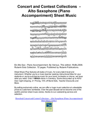 Concert and Contest Collections -
        Alto Saxophone (Piano
     Accompaniment) Sheet Music




Eb Alto Sax - Piano Accompaniment. By Various. This edition: RUBL2938.
Rubank Solo Collection. 72 pages. Published by Rubank Publications.

Sheet Music Plus features all styles of music, for every talent level and
instrument. Whether you're a music teacher seeking instructional titles for your
students or you're purchasing music for your band, orchestra or chorus, we have
what you need. Over 1 Million items in inventory. Some discounted up to 40%!
Over night shipping, 2+ Pricing, 10% off Band Sets, Teacher Discounts and
More.

By selling exclusively online, we can offer a huge music selection at unbeatable
prices to customers worldwide. Over the past decade we've become one of the
world's premier sheet music stores, thanks to our outstanding service and
selection.

 Download Concert and Contest Collections - Alto Saxophone (Piano Accompaniment)
                               Sheet Music Today!
 