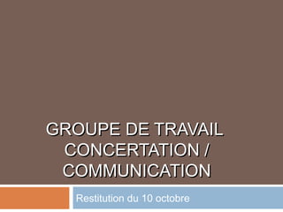 GROUPE DE TRAVAIL
 CONCERTATION /
 COMMUNICATION
  Restitution du 10 octobre
 