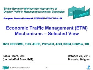 © 2010 The SmoothIT Consortium 1
Economic Traffic Management (ETM)
Mechanisms – Selected View
SSimple Economicimple Economic MManagement Approachesanagement Approaches ooff
OOverlayverlay TTraffic inraffic in HHeterogeneouseterogeneous IInternetnternet TTopologiesopologies
European Seventh Framework STREP FP7-2007-ICT-216259European Seventh Framework STREP FP7-2007-ICT-216259
UZH, DOCOMO, TUD, AUEB, PrimeTel, AGH, ICOM, UniWue, TIDUZH, DOCOMO, TUD, AUEB, PrimeTel, AGH, ICOM, UniWue, TID
Fabio Hecht, UZHFabio Hecht, UZH
(on behalf of SmoothIT)(on behalf of SmoothIT)
October 20, 2010October 20, 2010
Brussels, BelgiumBrussels, Belgium
 