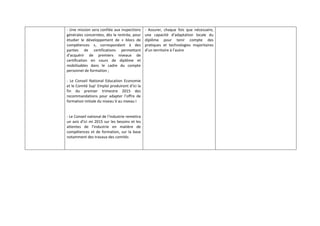 ‐ Une mission sera confiée aux inspections 
générales concernées, dès la rentrée, pour 
étudier le développement de « blocs de 
compétences », correspondant à des 
parties de certifications permettant 
d’acquérir de premiers niveaux de 
certification en cours de diplôme et 
mobilisables dans le cadre du compte 
personnel de formation ; 
‐ Le Conseil National Education Economie 
et le Comité Sup’ Emploi produiront d’ici la 
fin du premier trimestre 2015 des 
recommandations pour adapter l’offre de 
formation initiale du niveau V au niveau I 
‐ Le Conseil national de l’industrie remettra 
un avis d’ici mi 2015 sur les besoins et les 
attentes de l’industrie en matière de 
compétences et de formation, sur la base 
notamment des travaux des comités 
‐ Assurer, chaque fois que nécessaire, 
une capacité d’adaptation locale du 
diplôme pour tenir compte des 
pratiques et technologies majoritaires 
d’un territoire à l’autre 
 