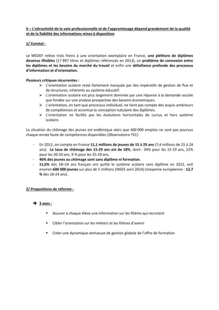 II – L’attractivité de la voie professionnelle et de l’apprentissage dépend grandement de la qualité 
et de la fiabilité des informations mises à disposition 
1/ Constat : 
Le MEDEF relève trois freins à une orientation exemplaire en France, une pléthore de diplômes 
devenus illisibles (17 897 titres et diplômes référencés en 2013), un problème de connexion entre 
les diplômes et les besoins du marché du travail et enfin une défaillance profonde des processus 
d’information et d’orientation. 
Plusieurs critiques récurrentes : 
¾ L’orientation scolaire reste fortement marquée par des impératifs de gestion de flux et 
de structures, inhérents au système éducatif. 
¾ L’orientation scolaire est plus largement dominée par une réponse à la demande sociale 
que fondée sur une analyse prospective des besoins économiques. 
¾ L’orientation, en tant que processus individuel, ne tient pas compte des acquis antérieurs 
de compétences et accentue la conception tubulaire des diplômes. 
¾ L’orientation ne facilite pas les évolutions horizontales de cursus et hors système 
scolaire. 
La situation du chômage des jeunes est endémique alors que 400 000 emplois ne sont pas pourvus 
chaque année faute de compétences disponibles (Observatoire TEC) 
‐ En 2012, on compte en France 11,1 millions de jeunes de 15 à 29 ans (7,4 millions de 15 à 24 
ans). Le taux de chômage des 15‐29 ans est de 18%, dont : 34% pour les 15‐19 ans, 22% 
pour les 20‐24 ans, 9 % pour les 25‐29 ans. 
‐ 40% des jeunes au chômage sont sans diplôme ni formation. 
‐ 11,6% des 18–24 ans français ont quitté le système scolaire sans diplôme en 2012, soit 
environ 600 000 jeunes sur plus de 5 millions (INSEE‐avril 2014) (moyenne européenne : 12,7 
% des 18‐24 ans). 
2/ Propositions de réforme : 
Î 3 axes : 
ƒ Assurer à chaque élève une information sur les filières qui recrutent 
ƒ Cibler l’orientation sur les métiers et les filières d’avenir 
ƒ Créer une dynamique vertueuse de gestion globale de l’offre de formation 
 