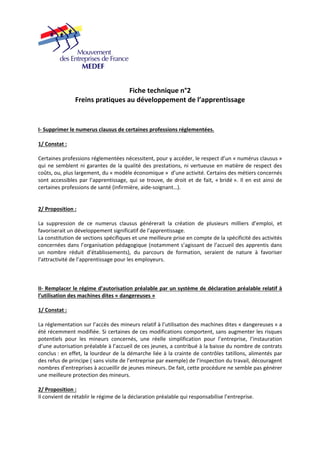 Fiche technique n°2 
Freins pratiques au développement de l’apprentissage 
I‐ Supprimer le numerus clausus de certaines professions réglementées. 
1/ Constat : 
Certaines professions réglementées nécessitent, pour y accéder, le respect d’un « numérus clausus » 
qui ne semblent ni garantes de la qualité des prestations, ni vertueuse en matière de respect des 
coûts, ou, plus largement, du « modèle économique » d’une activité. Certains des métiers concernés 
sont accessibles par l’apprentissage, qui se trouve, de droit et de fait, « bridé ». Il en est ainsi de 
certaines professions de santé (infirmière, aide‐soignant…). 
2/ Proposition : 
La suppression de ce numerus clausus générerait la création de plusieurs milliers d’emploi, et 
favoriserait un développement significatif de l’apprentissage. 
La constitution de sections spécifiques et une meilleure prise en compte de la spécificité des activités 
concernées dans l’organisation pédagogique (notamment s’agissant de l’accueil des apprentis dans 
un nombre réduit d’établissements), du parcours de formation, seraient de nature à favoriser 
l’attractivité de l’apprentissage pour les employeurs. 
II‐ Remplacer le régime d’autorisation préalable par un système de déclaration préalable relatif à 
l’utilisation des machines dites « dangereuses » 
1/ Constat : 
La réglementation sur l’accès des mineurs relatif à l’utilisation des machines dites « dangereuses » a 
été récemment modifiée. Si certaines de ces modifications comportent, sans augmenter les risques 
potentiels pour les mineurs concernés, une réelle simplification pour l’entreprise, l’instauration 
d’une autorisation préalable à l’accueil de ces jeunes, a contribué à la baisse du nombre de contrats 
conclus : en effet, la lourdeur de la démarche liée à la crainte de contrôles tatillons, alimentés par 
des refus de principe ( sans visite de l’entreprise par exemple) de l’inspection du travail, découragent 
nombres d’entreprises à accueillir de jeunes mineurs. De fait, cette procédure ne semble pas générer 
une meilleure protection des mineurs. 
2/ Proposition : 
Il convient de rétablir le régime de la déclaration préalable qui responsabilise l’entreprise. 
 