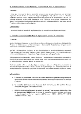 III‐ Neutraliser le temps de formation en CFA pour apprécier la durée de la période d’essai 
1/ Constat : 
Il n’est pas rare que les jeunes apprentis consacrent de longues séquences aux formations 
dispensées dans le Centre de Formation d’Apprentis (CFA). De fait, le temps passé en entreprise, 
pendant la période d’essai, est peu important et ne permettent ni à l’entreprise, et dans une 
moindre proportion, ni au jeune, d’apprécier si les conditions d’une bonne collaboration sont 
réunies. Les risques de rupture ou d’insatisfaction sont dès lors plus importants, une fois la période 
d’essai terminée, et plus complexe à gérer. 
2/ Proposition : 
Il convient d’apprécier la durée de la période d’essai au vu du temps passé dans l’entreprise. 
IV‐ Permettre aux apprentis de bénéficier du régime de droit commun de l’entreprise : 
1/Constat : 
Le contrat d’apprentissage est un contrat à durée déterminée, qui, en raison de son objet particulier 
(l’accès à un diplôme ou une certification) répond à des modalités d’exécution qui dérogent au droit 
commun des contrats à durée déterminée. 
Pourtant, certaines de ces modalités ne sont plus adaptées au regard de l’évolution des modes 
d’apprentissage, des aspirations des jeunes et des besoins des entreprises. Il en est ainsi notamment 
de l’impossibilité de conclure des contrats d’apprentissage tout au long de l’année. 
La légalité de certaines modalités, comme la capacité à introduire une clause de dédit formation qui 
concourent à rassurer l’employeur, mais aussi le jeune, sur la longueur de l’engagement contractuel, 
est parfois contestée alors que la loi ne les prohibe pas. 
D’autres modalités enfin, ne contribuent pas en pratique à répondre à l’objectif poursuivi. Ainsi les 
modalités de rupture du contrat sont plus lourdes et ne génèrent pas une protection particulière du 
jeune (par exemple jugement du conseil des prud’hommes statuant en référé en cas de faute grave). 
2/ Propositions : 
a‐ Il convient de permettre la conclusion du contrat d’apprentissage tout au long de l’année. 
Le corollaire de cette évolution est l’assouplissement des modalités de contrôle et des dates 
d’examen. 
b‐ La possibilité d’introduire une clause de dédit formation, ne doit souffrir d’aucune 
ambiguïté. (à rappeler par voie de circulaire). 
c‐ Enfin, les conditions et modalités de rupture du contrat d’apprentissage doivent être celles 
du droit commun (CDD) à l’instar du contrat de professionnalisation, ainsi que le préconise 
un récent rapport de plusieurs inspections (IGAS, rapport N°2013‐145R/IGA N°14‐013/13‐ 
122/01/IGEN N°2014‐006). 
 