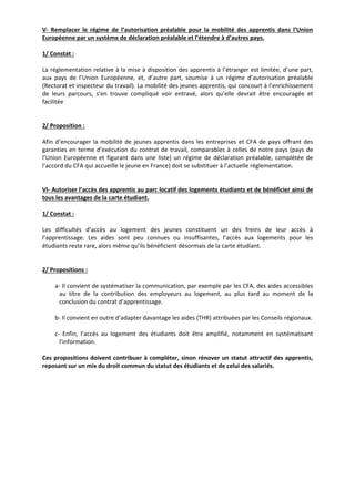 V‐ Remplacer le régime de l’autorisation préalable pour la mobilité des apprentis dans l’Union 
Européenne par un système de déclaration préalable et l’étendre à d’autres pays. 
1/ Constat : 
La réglementation relative à la mise à disposition des apprentis à l’étranger est limitée, d’une part, 
aux pays de l’Union Européenne, et, d’autre part, soumise à un régime d’autorisation préalable 
(Rectorat et inspecteur du travail). La mobilité des jeunes apprentis, qui concourt à l’enrichissement 
de leurs parcours, s’en trouve compliqué voir entravé, alors qu’elle devrait être encouragée et 
facilitée 
2/ Proposition : 
Afin d’encourager la mobilité de jeunes apprentis dans les entreprises et CFA de pays offrant des 
garanties en terme d’exécution du contrat de travail, comparables à celles de notre pays (pays de 
l’Union Européenne et figurant dans une liste) un régime de déclaration préalable, complétée de 
l’accord du CFA qui accueille le jeune en France) doit se substituer à l’actuelle réglementation. 
VI‐ Autoriser l’accès des apprentis au parc locatif des logements étudiants et de bénéficier ainsi de 
tous les avantages de la carte étudiant. 
1/ Constat : 
Les difficultés d’accès au logement des jeunes constituent un des freins de leur accès à 
l’apprentissage. Les aides sont peu connues ou insuffisantes, l’accès aux logements pour les 
étudiants reste rare, alors même qu’ils bénéficient désormais de la carte étudiant. 
2/ Propositions : 
a‐ Il convient de systématiser la communication, par exemple par les CFA, des aides accessibles 
au titre de la contribution des employeurs au logement, au plus tard au moment de la 
conclusion du contrat d’apprentissage. 
b‐ Il convient en outre d’adapter davantage les aides (THR) attribuées par les Conseils régionaux. 
c‐ Enfin, l’accès au logement des étudiants doit être amplifié, notamment en systématisant 
l’information. 
Ces propositions doivent contribuer à compléter, sinon rénover un statut attractif des apprentis, 
reposant sur un mix du droit commun du statut des étudiants et de celui des salariés. 
 