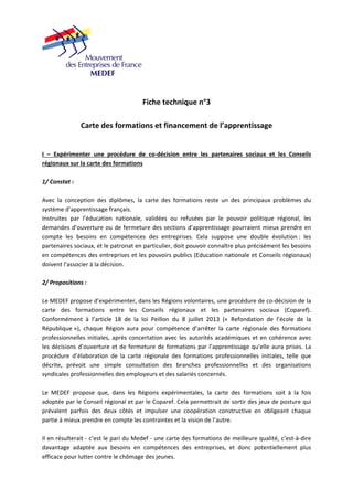 Fiche technique n°3 
Carte des formations et financement de l’apprentissage 
I – Expérimenter une procédure de co‐décision entre les partenaires sociaux et les Conseils 
régionaux sur la carte des formations 
1/ Constat : 
Avec la conception des diplômes, la carte des formations reste un des principaux problèmes du 
système d’apprentissage français. 
Instruites par l’éducation nationale, validées ou refusées par le pouvoir politique régional, les 
demandes d’ouverture ou de fermeture des sections d’apprentissage pourraient mieux prendre en 
compte les besoins en compétences des entreprises. Cela suppose une double évolution : les 
partenaires sociaux, et le patronat en particulier, doit pouvoir connaître plus précisément les besoins 
en compétences des entreprises et les pouvoirs publics (Education nationale et Conseils régionaux) 
doivent l’associer à la décision. 
2/ Propositions : 
Le MEDEF propose d’expérimenter, dans les Régions volontaires, une procédure de co‐décision de la 
carte des formations entre les Conseils régionaux et les partenaires sociaux (Coparef). 
Conformément à l’article 18 de la loi Peillon du 8 juillet 2013 (« Refondation de l’école de la 
République »), chaque Région aura pour compétence d’arrêter la carte régionale des formations 
professionnelles initiales, après concertation avec les autorités académiques et en cohérence avec 
les décisions d’ouverture et de fermeture de formations par l’apprentissage qu’elle aura prises. La 
procédure d’élaboration de la carte régionale des formations professionnelles initiales, telle que 
décrite, prévoit une simple consultation des branches professionnelles et des organisations 
syndicales professionnelles des employeurs et des salariés concernés. 
Le MEDEF propose que, dans les Régions expérimentales, la carte des formations soit à la fois 
adoptée par le Conseil régional et par le Coparef. Cela permettrait de sortir des jeux de posture qui 
prévalent parfois des deux côtés et impulser une coopération constructive en obligeant chaque 
partie à mieux prendre en compte les contraintes et la vision de l’autre. 
Il en résulterait ‐ c’est le pari du Medef ‐ une carte des formations de meilleure qualité, c’est‐à‐dire 
davantage adaptée aux besoins en compétences des entreprises, et donc potentiellement plus 
efficace pour lutter contre le chômage des jeunes. 
 