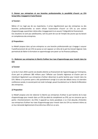 2‐ Donner aux entreprises et aux branches professionnelles la possibilité d’ouvrir un CFA 
lorsqu’elles s’engagent à l’auto‐financer 
1/ Constat : 
Même s’il ne s’agit pas de cas majoritaires, il arrive régulièrement que des entreprises ou des 
branches professionnelles se voient refuser l’autorisation d’ouvrir un CFA ou une section 
d’apprentissage, quand bien même elles s’engageraient à en assurer l’intégralité du financement. 
Ces situations ne sont pas satisfaisantes, tant du point de vue de l’emploi des jeunes que du besoin 
en compétences des entreprises. 
2/ Propositions : 
Le Medef propose donc qu’une entreprise ou une branche professionnelle qui s’engage à assurer 
l’autofinancement de son CFA ne puisse se voir opposer un refus de la part du Conseil régional. Cela 
permettrait de libérer la formation en apprentissage sans peser sur les finances publiques. 
3 – Redonner aux entreprises la liberté d’utiliser leur taxe d’apprentissage pour investir dans les 
CFA 
1/ Constat 
La loi du 5 mars 2014 a porté une double atteinte au financement de l’apprentissage par l’entreprise, 
d’une part en prélevant 380 millions pour l’affecter aux Conseils régionaux et d’autre part en 
interdisant légalement aux entreprises d’utiliser désormais la partie barème pour investir dans les 
CFA. Même si le premier point a été partiellement corrigé à la suite des débats tenus à la dernière 
conférence sociale, le second point est resté inchangé, pesant lourdement sur la liberté d’affectation 
des entreprises. 
2/ Proposition 
Le Medef propose ainsi de redonner la liberté aux entreprises d’utiliser la part barème de la taxe 
d’apprentissage pour investir dans un CFA (au‐delà du complément au CFO, qui ne concerne que la 
partie « fonctionnement » du CFA). Il apparaît au moins paradoxal, si ce n’est absurde, d’interdire 
aux entreprises d’utiliser leur taxe d’apprentissage pour investir dans les CFA au moment même où 
on leur demande légitimement d’accroître leur effort en ce sens. 
 