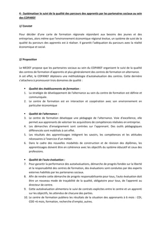 4 ‐ Systématiser le suivi de la qualité des parcours des apprentis par les partenaires sociaux au sein 
des COPAREF 
1/ Constat 
Pour décider d’une carte de formation régionale répondant aux besoins des jeunes et des 
entreprises, alors même que l’environnement économique régional évolue, un système de suivi de la 
qualité du parcours des apprentis est à réaliser. Il garantit l’adéquation du parcours avec la réalité 
économique et social. 
2/ Proposition 
Le MEDEF propose que les partenaires sociaux au sein du COPAREF organisent le suivi de la qualité 
des centres de formation d’apprentis et plus généralement des centres de formation en alternance. 
A cet effet, le COPANEF déploiera une méthodologie d'autoévaluation des centres. Cette dernière 
s’attachera à promouvoir trois domaines de qualité : 
ƒ Qualité des établissements de formation : 
1. La stratégie de développement de l'alternance au sein du centre de formation est définie et 
communiquée. 
2. Le centre de formation est en interaction et coopération avec son environnement en 
particulier économique 
ƒ Qualité de l'alternance : 
3. Le centre de formation développe une pédagogie de l'alternance. Voie d’excellence, elle 
permet aux apprenants de valoriser les acquisitions de compétences réalisées en entreprise. 
4. Les démarches d’enseignement sont centrées sur l’apprenant. Des outils pédagogiques 
différenciés sont mobilisés à cet effet. 
5. Les résultats des apprentissages intègrent les savoirs, les compétences et les attitudes 
nécessaires à l’exercice d’un métier. 
6. Dans le cadre des nouvelles modalités de construction et de révision des diplômes, les 
apprentissages doivent être en cohérence avec les objectifs du système éducatif et ceux des 
professions. 
ƒ Qualité de l'auto évaluation : 
7. Pour garantir la performance des autoévaluations, démarche de progrès fondée sur la liberté 
et la responsabilité des centres de formation, des évaluations sont conduites par des experts 
externes habilités par les partenaires sociaux. 
8. Afin de rendre cette démarche de progrès responsabilisante pour tous, l'auto évaluation doit 
être un nouveau mode de traçabilité de la qualité, obligatoire pour tous, de l'apprenti au 
directeur de centre. 
9. Cette autoévaluation alimentera le suivi de contrats explicites entre le centre et un apprenti 
sur les objectifs, les attendus de chacune des parties. 
10. Le centre de formation publiera les résultats de la situation des apprenants à 6 mois : CDI, 
CDD +6 mois, formation, recherche d’emploi, autres. 
