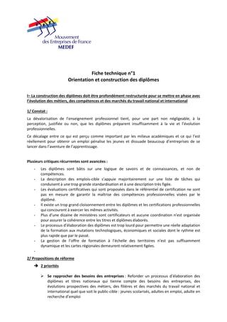 Fiche technique n°1 
Orientation et construction des diplômes 
I– La construction des diplômes doit être profondément restructurée pour se mettre en phase avec 
l’évolution des métiers, des compétences et des marchés du travail national et international 
1/ Constat : 
La dévalorisation de l’enseignement professionnel tient, pour une part non négligeable, à la 
perception, justifiée ou non, que les diplômes préparent insuffisamment à la vie et l’évolution 
professionnelles. 
Ce décalage entre ce qui est perçu comme important par les milieux académiques et ce qui l’est 
réellement pour obtenir un emploi pénalise les jeunes et dissuade beaucoup d’entreprises de se 
lancer dans l’aventure de l’apprentissage. 
Plusieurs critiques récurrentes sont avancées : 
- Les diplômes sont bâtis sur une logique de savoirs et de connaissances, et non de 
compétences. 
- La description des emplois‐cible s’appuie majoritairement sur une liste de tâches qui 
conduisent à une trop grande standardisation et à une description très figée. 
- Les évaluations certificatives qui sont proposées dans le référentiel de certification ne sont 
pas en mesure de garantir la maîtrise des compétences professionnelles visées par le 
diplômé. 
- Il existe un trop grand cloisonnement entre les diplômes et les certifications professionnelles 
qui concourent à exercer les mêmes activités. 
- Plus d’une dizaine de ministères sont certificateurs et aucune coordination n’est organisée 
pour assurer la cohérence entre les titres et diplômes élaborés. 
- Le processus d’élaboration des diplômes est trop lourd pour permettre une réelle adaptation 
de la formation aux mutations technologiques, économiques et sociales dont le rythme est 
plus rapide que par le passé. 
- La gestion de l’offre de formation à l’échelle des territoires n’est pas suffisamment 
dynamique et les cartes régionales demeurent relativement figées. 
- 
2/ Propositions de réforme 
Î 2 priorités 
¾ Se rapprocher des besoins des entreprises : Refonder un processus d’élaboration des 
diplômes et titres nationaux qui tienne compte des besoins des entreprises, des 
évolutions prospectives des métiers, des filières et des marchés du travail national et 
international quel que soit le public‐cible : jeunes scolarisés, adultes en emploi, adulte en 
recherche d’emploi 
 