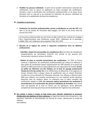 ¾ Fluidifier les parcours individuels : A partir de la nouvelle nomenclature nationale des 
certifications mise en oeuvre en application du Cadre européen des certifications, 
remettre à plat la classification des certifications professionnelles et les bases d’une 
formation tout au long de la vie autorisant la réalisation de parcours individuels de 
formation et la capitalisation de blocs de compétences. 
Î 2 chantiers à court terme : 
¾ Positionner les branches professionnelles comme co‐décideuses au sein des CPC (soit 
dans le cas de travaux de rénovation déjà engagés, soit dans le cas d’une revue de 
process de la CPC) 
Les branches professionnelles qui ont d’ores et déjà confirmé leur volonté de s’engager 
dans l’expérimentation post Conférence sociale 2014 : Fédération de la plasturgie, 
UIMM, FIEEC, UIC, Fédération de la propreté, FFSA, UCV, FNTP. 
¾ Basculer de la logique des savoirs à l’approche compétences dans les diplômes 
professionnels 
ƒ Identifier, chaque fois que possible, les compétences clés et les blocs de compétences 
(modularisation) qui permettent d’exercer une activité et qui peuvent être 
transversales à plusieurs secteurs d’activités. 
ƒ Mettre en place la nouvelle nomenclature des certifications : En 2014, la France 
continue à répertorier ses certifications professionnelles par niveaux en référence à 
deux grilles de classification datant respectivement de 1967 (fondée sur la durée des 
études) et 1969 (autonomie et responsabilité dans une organisation de travail). De fait, 
ces grilles de références ont été réalisées sur la base du paysage professionnel 
français de la fin des années 70, et ne reflètent plus les débouchés ni les exigences en 
termes d’emploi liées à chaque niveau de qualification tout en restant fortement 
corrélée aux cursus éducatifs de l’Education nationale. Une réflexion a démarré après 
2002 pour élaborer une nouvelle nomenclature et il est impératif qu’elle aboutisse 
désormais dans les meilleurs délais, en cohérence avec le Cadre européen des 
certifications adopté en 2008. Ces nouveaux repères permettront non seulement la 
reconnaissance et la construction des parcours individuels de formation mais seront 
aussi une garantie de la mise en oeuvre, par les opérateurs, d’une démarche 
compétences (learning outcomes) comme fondement de l’ingénierie de certification. 
Î Des actions à mener à moyen et long terme pour refonder totalement le processus 
d’élaboration des diplômes et titres nationaux au regard des besoins des entreprises et des 
évolutions nationales et internationales du marché du travail : décloisonner le travail de 
réflexion. 
(voir tableau) 
 