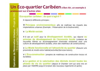 Un Eco-quartier Caribéen à Bon Air, un exemple à
promouvoir sur d’autres sites
  Opération de Rénovation Urbaine - Projet de ZAC
                                                    Eco-quartier caribéen : de quoi s’agit-il ?
                                                       Il répond à différents principes :

                                                          Principes environnementaux          afin de maîtriser les impacts des
                                                       implantations urbaines (Exemple : Préservation de la biodiversité).
               / Eco-quartier Caribéen




                                                          La Mixité sociale

                                                                 outil pour le développement durable, qui répond au
                                                         Il est un
                                                       principe de développement de l’économie locale (création de
                                                       nouvelles filières ou accompagnement d’activités existantes avec une
                                                       culture de développement durable, choix des matériaux de constructions).

                                                         La Mixité fonctionnelle et l’attractivité du quartier          (Assurer une
                                                       proximité et mixité entre habitat/activités/Services-loisirs).

                                                         L’Eco-construction        (emplois de matériaux de construction locaux et
                                                       durables)

                                                         La gestion et la valorisation des déchets durant toutes les
                                                       phases de vie du quartier (depuis le Chantier vert qui sera mis en
                                                       place par l’ADEME jusqu’à livraison des nouveaux logements et après)
 