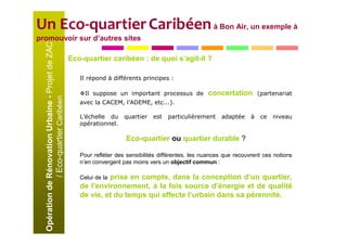 Un Eco-quartier Caribéen à Bon Air, un exemple à
promouvoir sur d’autres sites
  Opération de Rénovation Urbaine - Projet de ZAC
                                                    Eco-quartier caribéen : de quoi s’agit-il ?

                                                       Il répond à différents principes :

                                                         Il suppose un important processus de           concertation         (partenariat
               / Eco-quartier Caribéen




                                                       avec la CACEM, l’ADEME, etc...).

                                                       L’échelle du     quartier   est   particulièrement    adaptée     à    ce   niveau
                                                       opérationnel.

                                                                        Eco-quartier ou quartier durable ?

                                                       Pour refléter des sensibilités différentes, les nuances que recouvrent ces notions
                                                       n’en convergent pas moins vers un objectif commun :

                                                                prise en compte, dans la conception d’un quartier,
                                                       Celui de la
                                                       de l’environnement, à la fois source d’énergie et de qualité
                                                       de vie, et du temps qui affecte l’urbain dans sa pérennité.
 