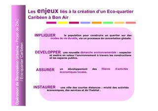 Les enjeux liés à la création d’un Eco-quartier
Opération de Rénovation Urbaine - Projet de ZAC   Caribéen à Bon Air


                                                    IMPLIQUER        la population pour construire un quartier sur des
                                                            modes de vie durable, via un processus de concertation globale.
             / Eco-quartier Caribéen




                                                     DEVELOPPER       une nouvelle démarche environnementale : respecter
                                                           et mettre en valeur l’environnement à travers les constructions
                                                           et les espaces publics.




                                                     ASSURER       un   développement       des     filières   d’activités
                                                                   économiques locales.




                                                    INSTAURER      une ville des courtes distances : mixité des activités
                                                          économiques, des services et de l’habitat .
 