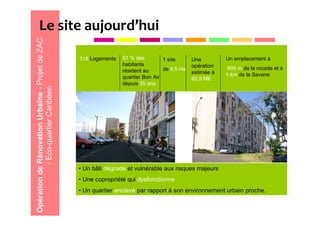 Le site aujourd’hui
Opération de Rénovation Urbaine - Projet de ZAC

                                                  318 Logements   51 % des         1 site      Une         Un emplacement à
                                                                  habitants                    opération
                                                                  résident au      de 4,5 Ha                600 m de la rocade et à
                                                                                               estimée à   1 km de la Savane
                                                                  quartier Bon Air             60,9 M€
                                                                  depuis 35 ans
             / Eco-quartier Caribéen




                                                  • Un bâti dégradé et vulnérable aux risques majeurs
                                                  • Une copropriété qui dysfonctionne
                                                  • Un quartier enclavé par rapport à son environnement urbain proche.
 
