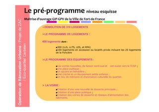 Le pré-programme niveau esquisse
                                 Maîtrise d’ouvrage GIP-GPV de la Ville de Fort-de-France
Opération de Rénovation Urbaine - Projet de ZAC
                                                   DÉMOLITION DE 318 LOGEMENTS

                                                   LE PROGRAMME DE LOGEMENTS             :

                                                  400 logements dont :
             / Eco-quartier Caribéen




                                                            ■300 (LLS, LLTS, LES, et RPA)
                                                            ■100 logements en accession ou locatifs privés incluant les 25 logements
                                                            de la Foncière


                                                   LE PROGRAMME DES ÉQUIPEMENTS :

                                                            ■Les voiries nouvelles, de liaison nord-sud et est-ouest vers le TCSP ;
                                                            ■Une place publique ;
                                                            ■Un square en belvédère ;
                                                            ■Une crèche et un équipement petite enfance ;
                                                            ■Un lieu de mémoire et d’animation culturelle du quartier.


                                                    LA VOIRIE :
                                                            ■Création d’une voie nouvelle de desserte principale ;
                                                            ■Création d’une place publique ;
                                                            ■Création des voiries de desserte et réseaux d’alimentation des
                                                            bâtiments.
 