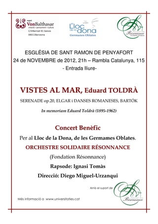 C/Villarroel 81 baixos
       08011Barceona




     ESGLÉSIA DE SANT RAMON DE PENYAFORT
24 de NOVEMBRE de 2012, 21h – Rambla Catalunya, 115
                                  - Entrada lliure-



  VISTES AL MAR, Eduard TOLDRÀ
  SERENADE op.20, ELGAR i DANSES ROMANESES, BARTÓK

                   In memoriam Eduard Toldrà (1895-1962)



                                Concert Benèfic
  Per al Lloc de la Dona, de les Germames Oblates.
     ORCHESTRE SOLIDAIRE RÉSONNANCE
                           (Fondation Résonnance)
                            Rapsode: Ignasi Tomàs
                Direcció: Diego Miguel-Urzanqui

                                               Amb el suport de



 Més informació a www.universitaties.cat
 