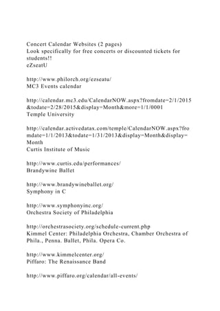 Concert Calendar Websites (2 pages)
Look specifically for free concerts or discounted tickets for
students!!
eZseatU
http://www.philorch.org/ezseatu/
MC3 Events calendar
http://calendar.mc3.edu/CalendarNOW.aspx?fromdate=2/1/2015
&todate=2/28/2015&display=Month&more=1/1/0001
Temple University
http://calendar.activedatax.com/temple/CalendarNOW.aspx?fro
mdate=1/1/2013&todate=1/31/2013&display=Month&display=
Month
Curtis Institute of Music
http://www.curtis.edu/performances/
Brandywine Ballet
http://www.brandywineballet.org/
Symphony in C
http://www.symphonyinc.org/
Orchestra Society of Philadelphia
http://orchestrasociety.org/schedule-current.php
Kimmel Center: Philadelphia Orchestra, Chamber Orchestra of
Phila., Penna. Ballet, Phila. Opera Co.
http://www.kimmelcenter.org/
Piffaro: The Renaissance Band
http://www.piffaro.org/calendar/all-events/
 