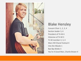 Blake Hensley
Concert Choir 1, 2, 3, 4
Section leader 3, 4
President of Tri-M 4
Historian of Tri-M 3
Tri-M member 2, 3, 4
Mars Hill Choral Festival 4
Into the Woods 1
Bye Bye Birdie 3
You’re A Good Man, Charlie Brown 4
 