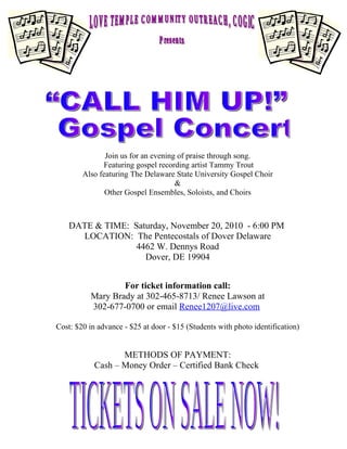 Join us for an evening of praise through song.
              Featuring gospel recording artist Tammy Trout
        Also featuring The Delaware State University Gospel Choir
                                     &
               Other Gospel Ensembles, Soloists, and Choirs



    DATE & TIME: Saturday, November 20, 2010 - 6:00 PM
      LOCATION: The Pentecostals of Dover Delaware
                  4462 W. Dennys Road
                    Dover, DE 19904


                  For ticket information call:
          Mary Brady at 302-465-8713/ Renee Lawson at
          302-677-0700 or email Renee1207@live.com

Cost: $20 in advance - $25 at door - $15 (Students with photo identification)


                   METHODS OF PAYMENT:
            Cash – Money Order – Certified Bank Check
 