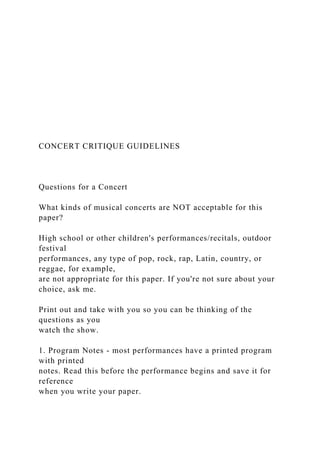 CONCERT CRITIQUE GUIDELINES
Questions for a Concert
What kinds of musical concerts are NOT acceptable for this
paper?
High school or other children's performances/recitals, outdoor
festival
performances, any type of pop, rock, rap, Latin, country, or
reggae, for example,
are not appropriate for this paper. If you're not sure about your
choice, ask me.
Print out and take with you so you can be thinking of the
questions as you
watch the show.
1. Program Notes - most performances have a printed program
with printed
notes. Read this before the performance begins and save it for
reference
when you write your paper.
 