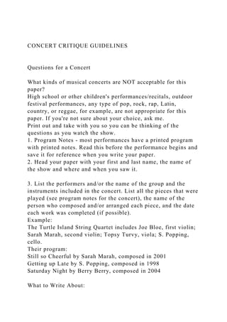 CONCERT CRITIQUE GUIDELINES
Questions for a Concert
What kinds of musical concerts are NOT acceptable for this
paper?
High school or other children's performances/recitals, outdoor
festival performances, any type of pop, rock, rap, Latin,
country, or reggae, for example, are not appropriate for this
paper. If you're not sure about your choice, ask me.
Print out and take with you so you can be thinking of the
questions as you watch the show.
1. Program Notes - most performances have a printed program
with printed notes. Read this before the performance begins and
save it for reference when you write your paper.
2. Head your paper with your first and last name, the name of
the show and where and when you saw it.
3. List the performers and/or the name of the group and the
instruments included in the concert. List all the pieces that were
played (see program notes for the concert), the name of the
person who composed and/or arranged each piece, and the date
each work was completed (if possible).
Example:
The Turtle Island String Quartet includes Joe Bloe, first violin;
Sarah Marah, second violin; Topsy Turvy, viola; S. Popping,
cello.
Their program:
Still so Cheerful by Sarah Marah, composed in 2001
Getting up Late by S. Popping, composed in 1998
Saturday Night by Berry Berry, composed in 2004
What to Write About:
 