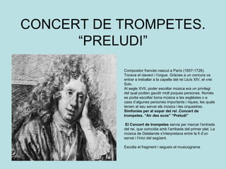 CONCERT DE TROMPETES. “PRELUDI” Compositor francès nascut a París (1657-1726). Tocava el clavecí i l’orgue. Gràcies a un concurs va entrar a treballar a la capella del rei Lluís XIV, el «rei Sol». Al segle XVII, poder escoltar música era un privilegi del qual podien gaudir molt poques persones. Només es podia escoltar bona música a les esglésies o a casa d’algunes persones importants i riques, les quals tenien al seu servei els músics i les orquestres. Simfonies per al sopar del rei .Concert de trompetes. “Air des ecos” “Preludi” El Concert de trompetes  servia per marcar l’entrada del rei, que coincidia amb l’arribada del primer plat. La música de Delalande s’interpretava entre la fi d’un servei i l’inici del següent. Escolta el fragment i segueix el musicograma 