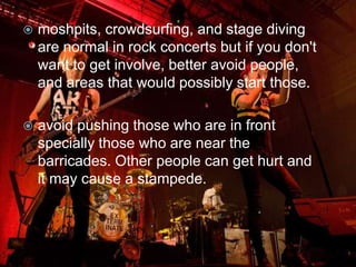    moshpits, crowdsurfing, and stage diving
    are normal in rock concerts but if you don't
    want to get involve, better avoid people,
    and areas that would possibly start those.

   avoid pushing those who are in front
    specially those who are near the
    barricades. Other people can get hurt and
    it may cause a stampede.
 