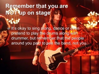 Remember that you are
NOT up on stage

   It’s okay to sing along, dance or even
    pretend to play the drums along with
    drummer, but remember that the people
    around you paid to see the band, not you.
 
