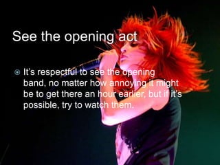 See the opening act

   It’s respectful to see the opening
    band, no matter how annoying it might
    be to get there an hour earlier, but if it’s
    possible, try to watch them.
 