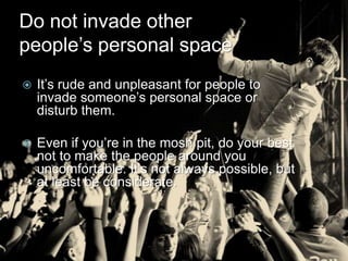 Do not invade other
people’s personal space
   It’s rude and unpleasant for people to
    invade someone’s personal space or
    disturb them.

   Even if you’re in the mosh pit, do your best
    not to make the people around you
    uncomfortable. It’s not always possible, but
    at least be considerate.
 