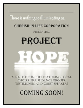 CHERISH-IN-LIFE CORPORATION
            PRESENTING



     PROJECT


A BENEFIT CONCERT FEATURING LOCAL
    CHOIRS, PRAISE DANCE GROUPS,
  TESTIMONIES AND GUEST SPEAKERS


    COMING SOON!
 